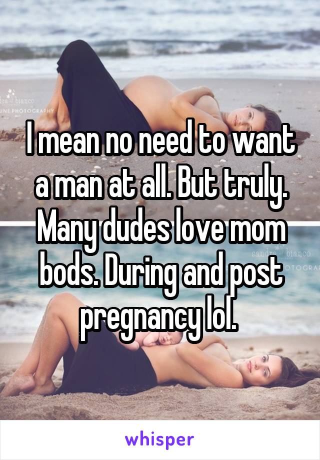 I mean no need to want a man at all. But truly. Many dudes love mom bods. During and post pregnancy lol. 