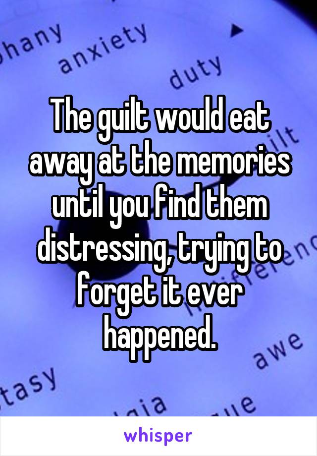 The guilt would eat away at the memories until you find them distressing, trying to forget it ever happened.