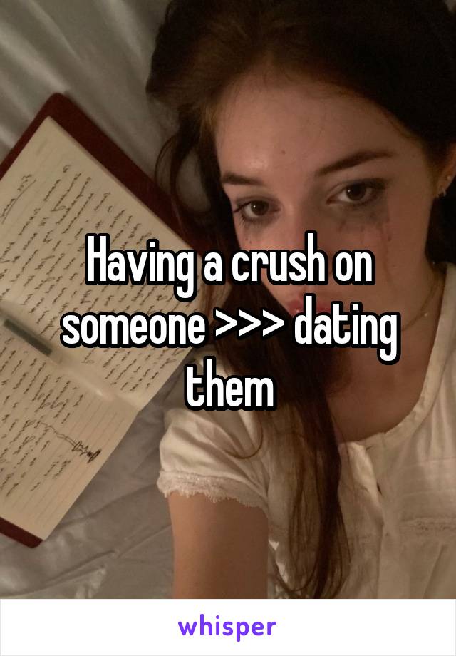 Having a crush on someone >>> dating them