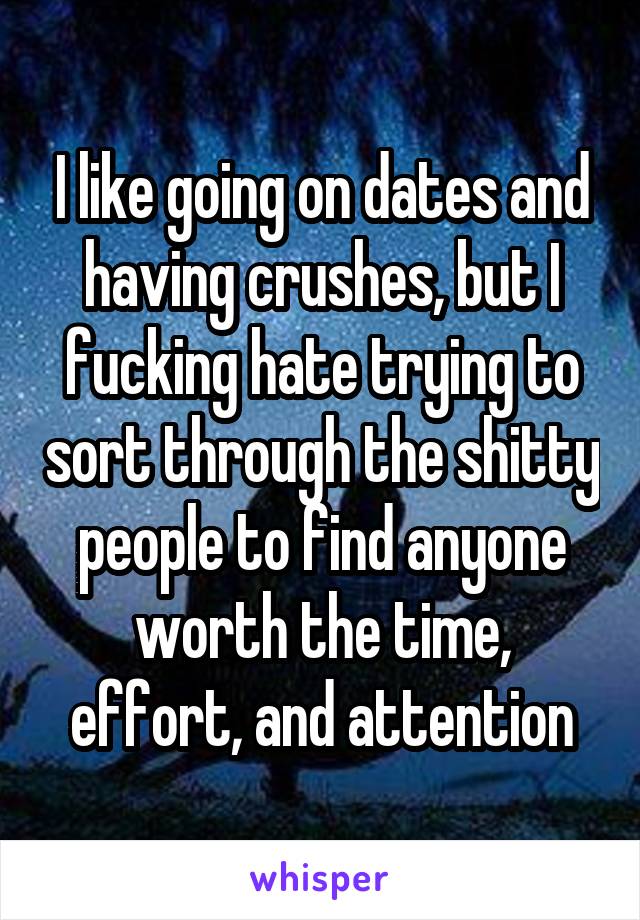 I like going on dates and having crushes, but I fucking hate trying to sort through the shitty people to find anyone worth the time, effort, and attention