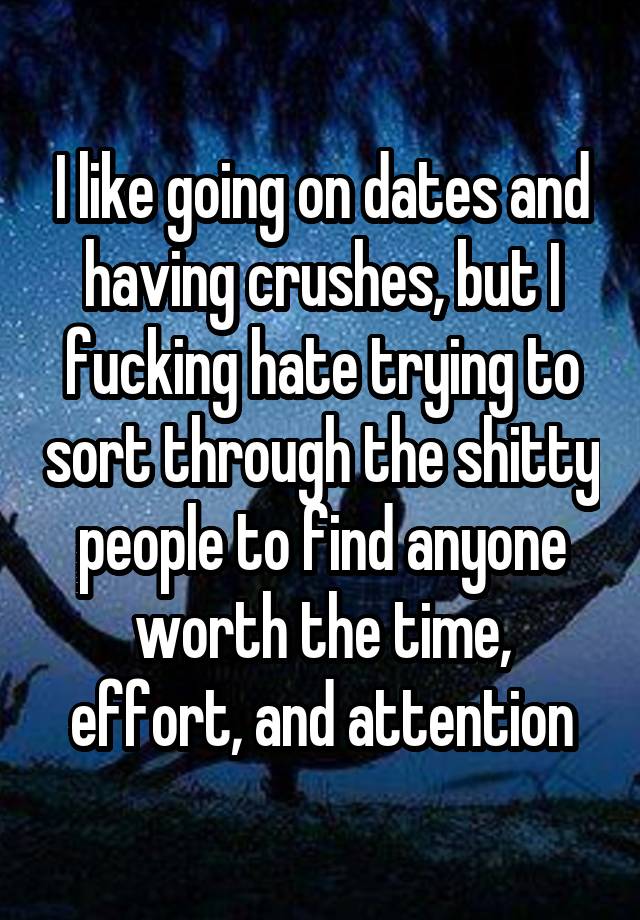 I like going on dates and having crushes, but I fucking hate trying to sort through the shitty people to find anyone worth the time, effort, and attention