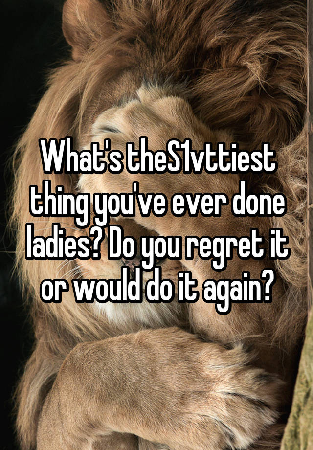 What's theS1vttiest thing you've ever done ladies? Do you regret it or would do it again?