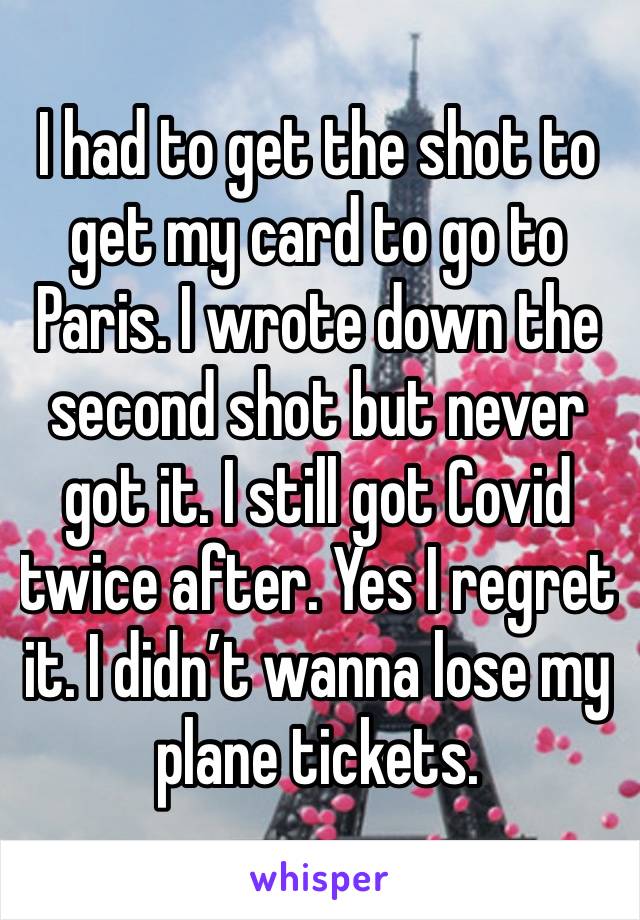 I had to get the shot to get my card to go to Paris. I wrote down the second shot but never got it. I still got Covid twice after. Yes I regret it. I didn’t wanna lose my plane tickets.