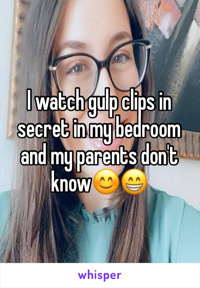 I watch gulp clips in secret in my bedroom and my parents don't know😊😁