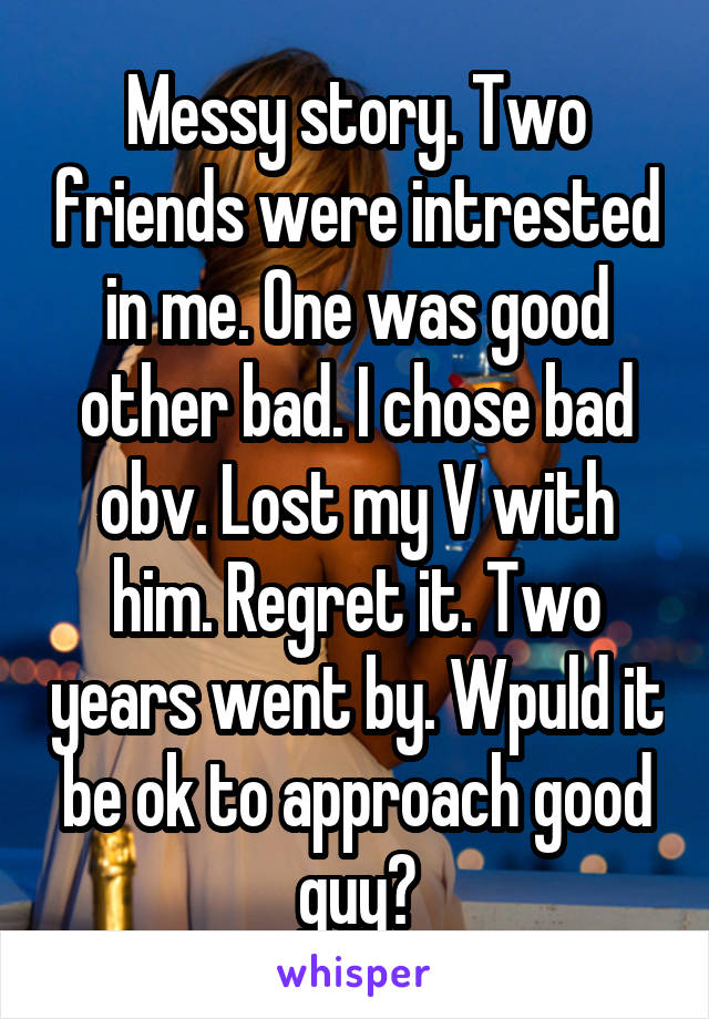 Messy story. Two friends were intrested in me. One was good other bad. I chose bad obv. Lost my V with him. Regret it. Two years went by. Wpuld it be ok to approach good guy?