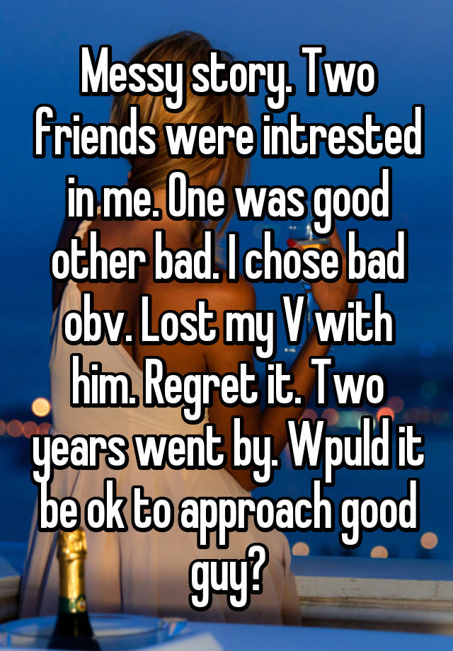 Messy story. Two friends were intrested in me. One was good other bad. I chose bad obv. Lost my V with him. Regret it. Two years went by. Wpuld it be ok to approach good guy?