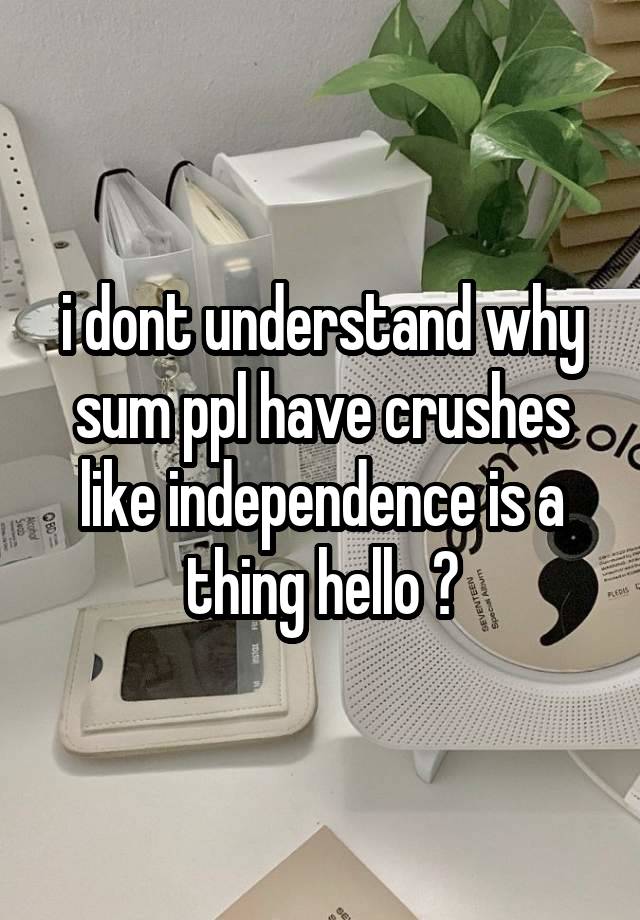 i dont understand why sum ppl have crushes like independence is a thing hello ?