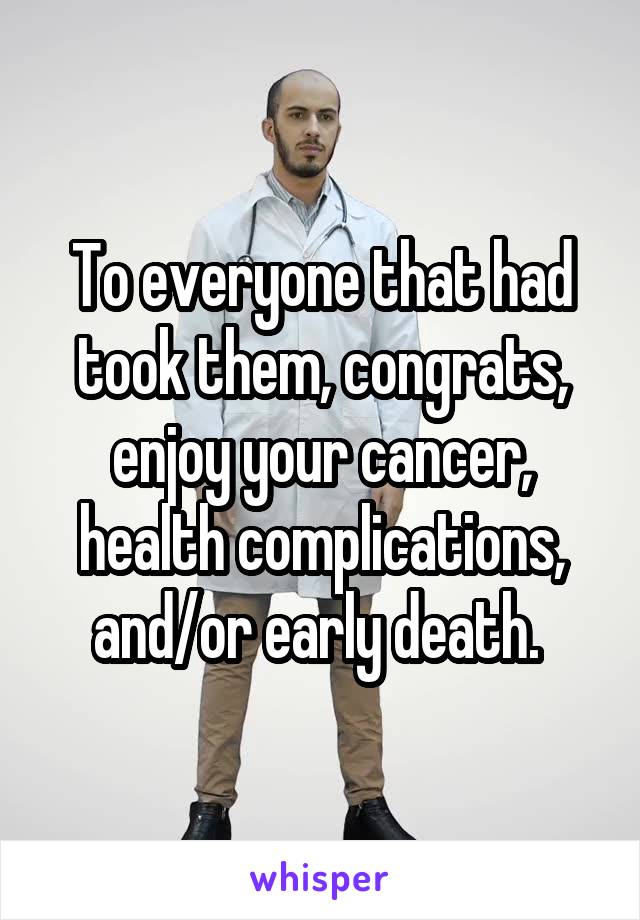 To everyone that had took them, congrats, enjoy your cancer, health complications, and/or early death. 