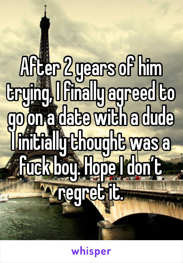 After 2 years of him trying, I finally agreed to go on a date with a dude I initially thought was a fuck boy. Hope I don’t regret it. 