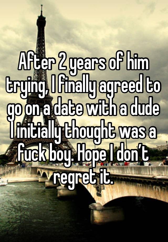 After 2 years of him trying, I finally agreed to go on a date with a dude I initially thought was a fuck boy. Hope I don’t regret it. 