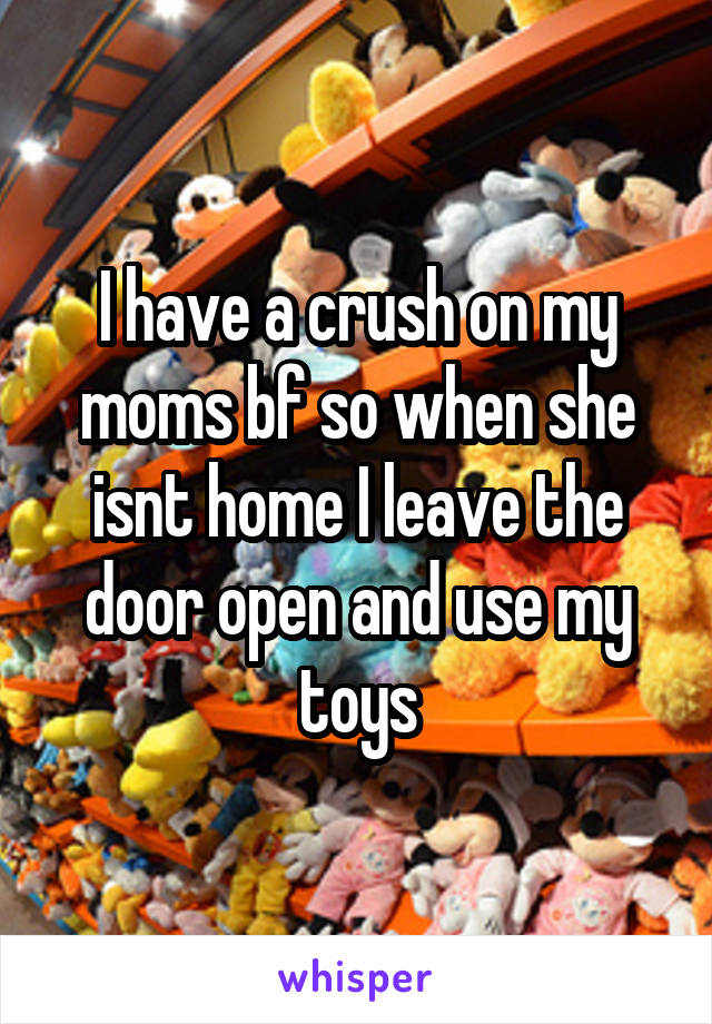 I have a crush on my moms bf so when she isnt home I leave the door open and use my toys