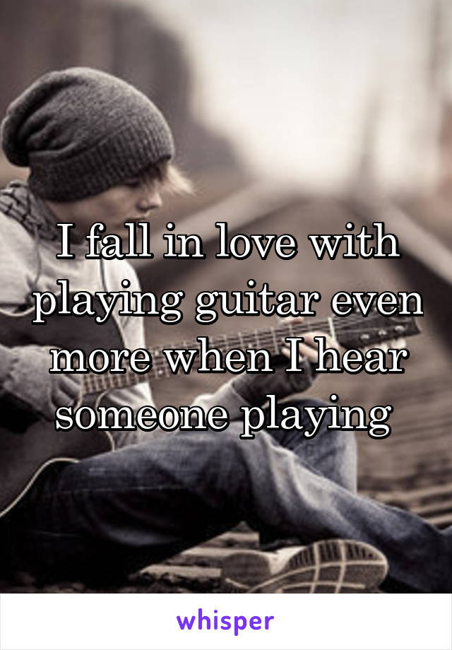 I fall in love with playing guitar even more when I hear someone playing 