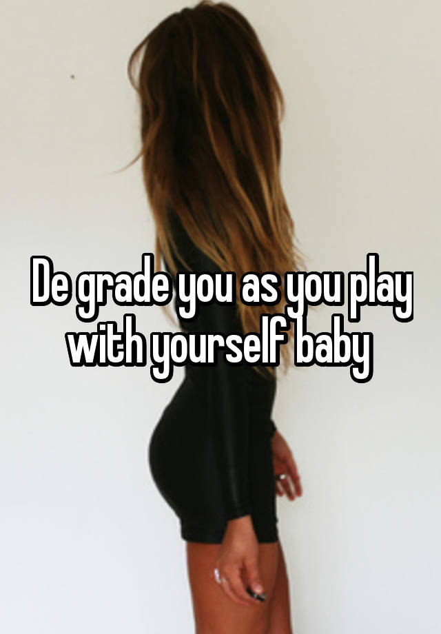 De grade you as you play with yourself baby 