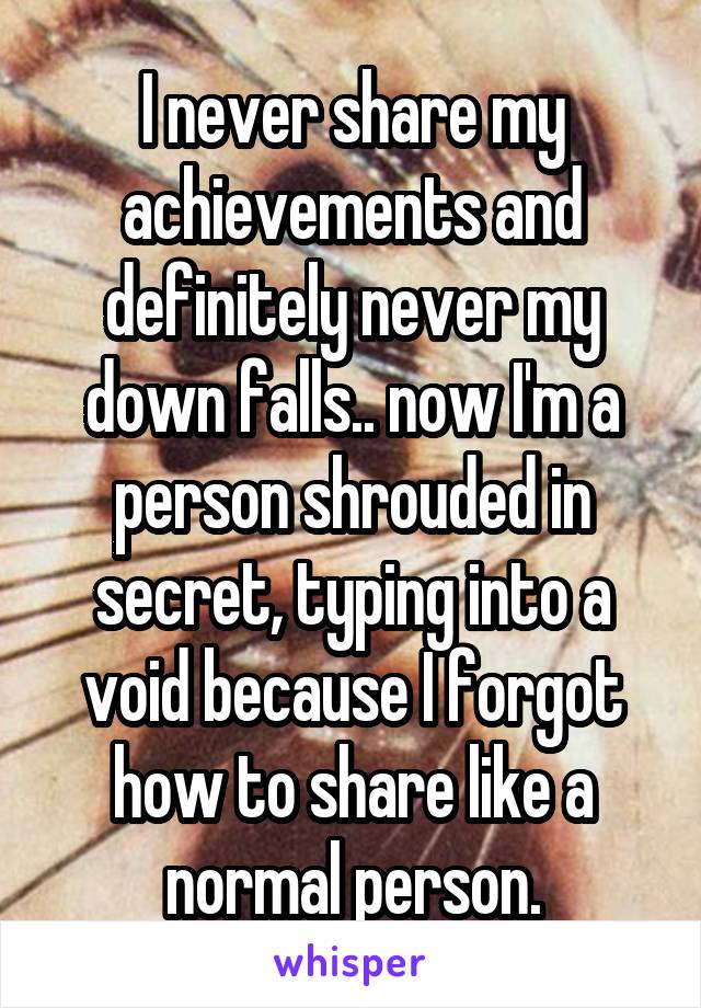 I never share my achievements and definitely never my down falls.. now I'm a person shrouded in secret, typing into a void because I forgot how to share like a normal person.