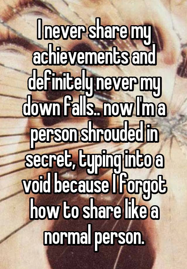 I never share my achievements and definitely never my down falls.. now I'm a person shrouded in secret, typing into a void because I forgot how to share like a normal person.