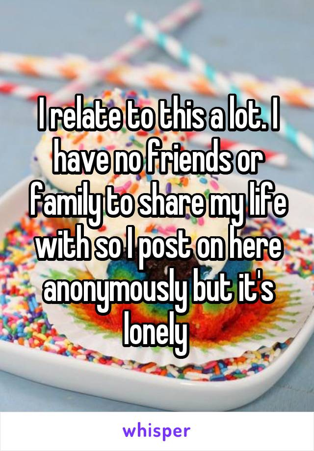 I relate to this a lot. I have no friends or family to share my life with so I post on here anonymously but it's lonely 