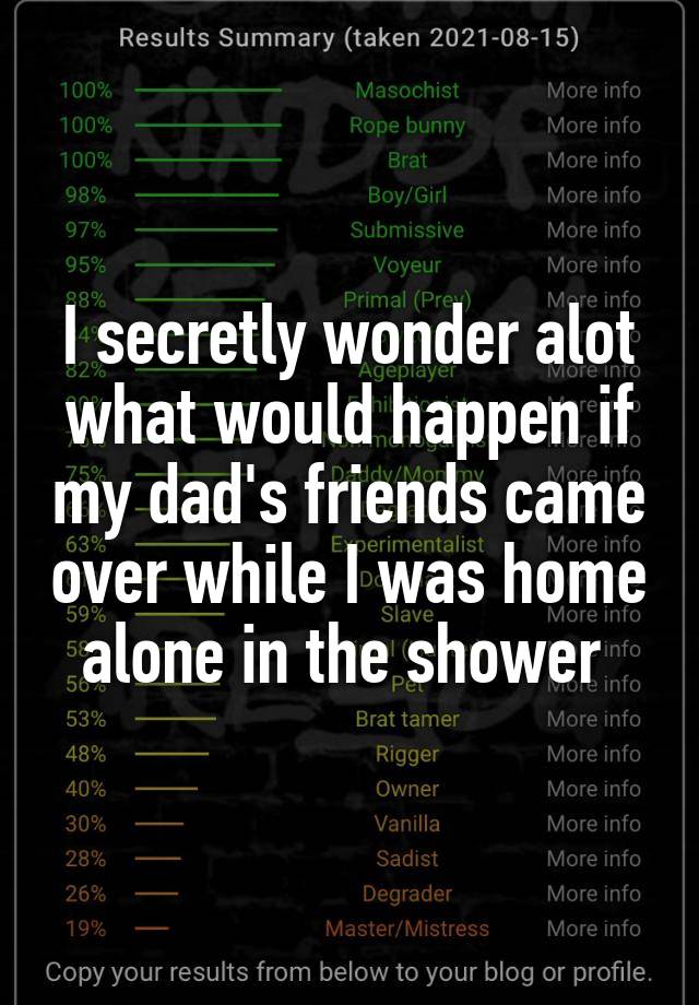 I secretly wonder alot what would happen if my dad's friends came over while I was home alone in the shower 