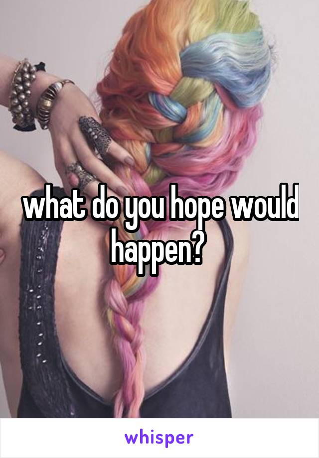 what do you hope would happen? 