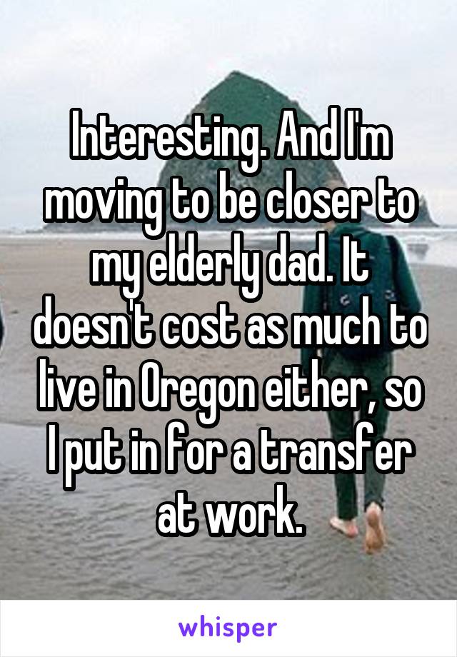 Interesting. And I'm moving to be closer to my elderly dad. It doesn't cost as much to live in Oregon either, so I put in for a transfer at work.