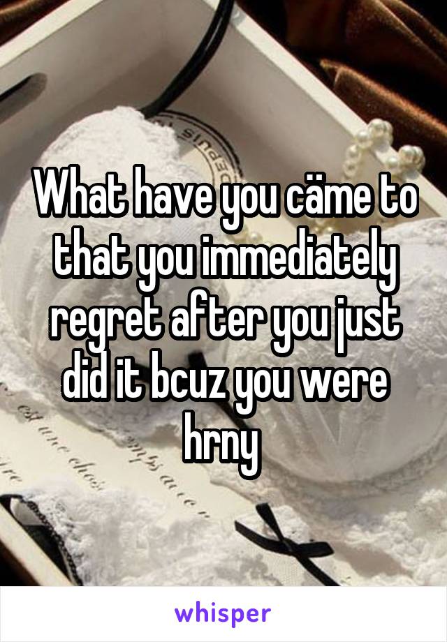 What have you cäme to that you immediately regret after you just did it bcuz you were hrny 