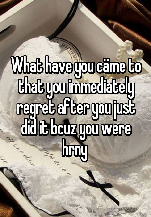 What have you cäme to that you immediately regret after you just did it bcuz you were hrny 