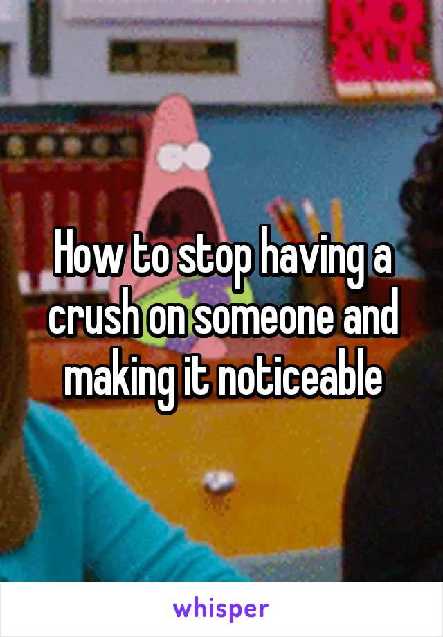 How to stop having a crush on someone and making it noticeable