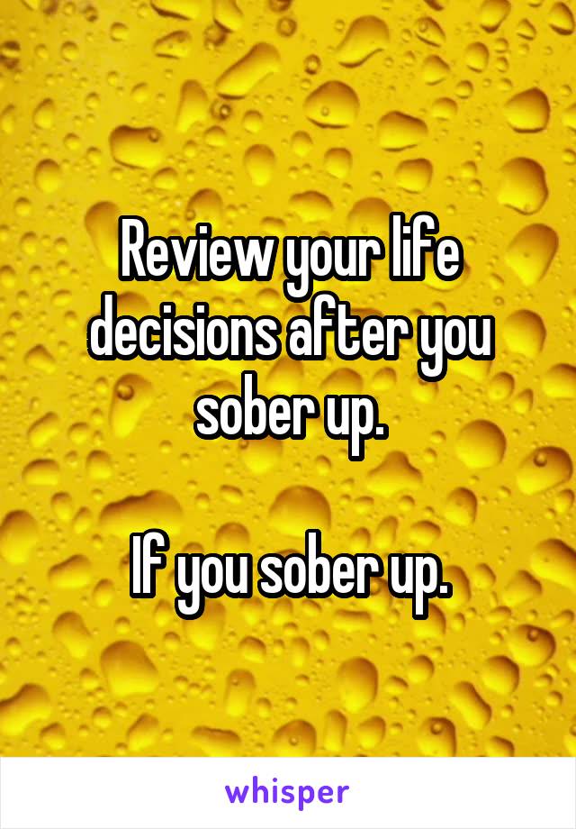 Review your life decisions after you sober up.

If you sober up.