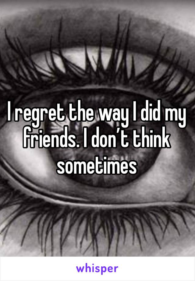 I regret the way I did my friends. I don’t think sometimes 