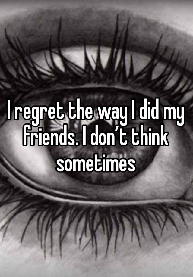 I regret the way I did my friends. I don’t think sometimes 