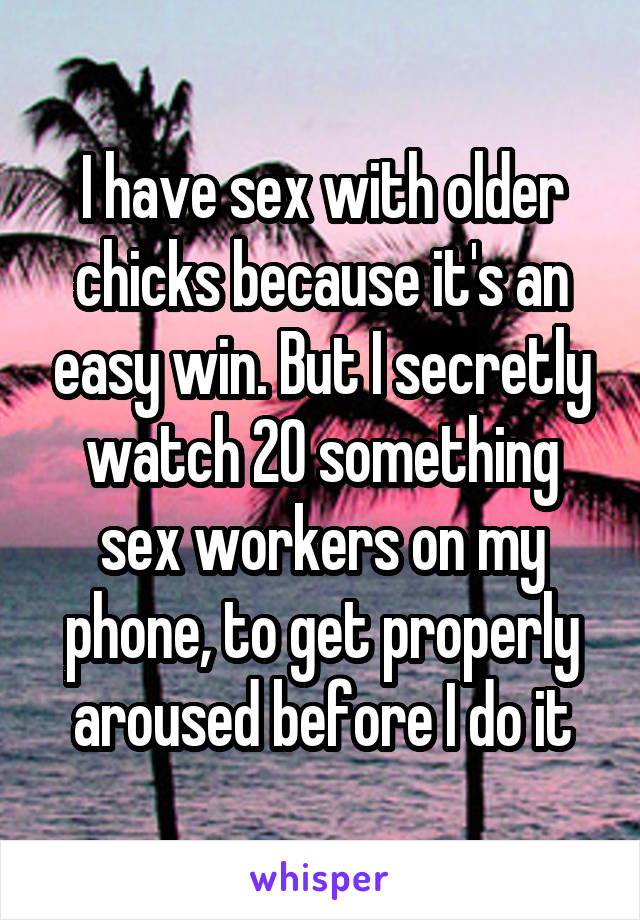 I have sex with older chicks because it's an easy win. But I secretly watch 20 something sex workers on my phone, to get properly aroused before I do it