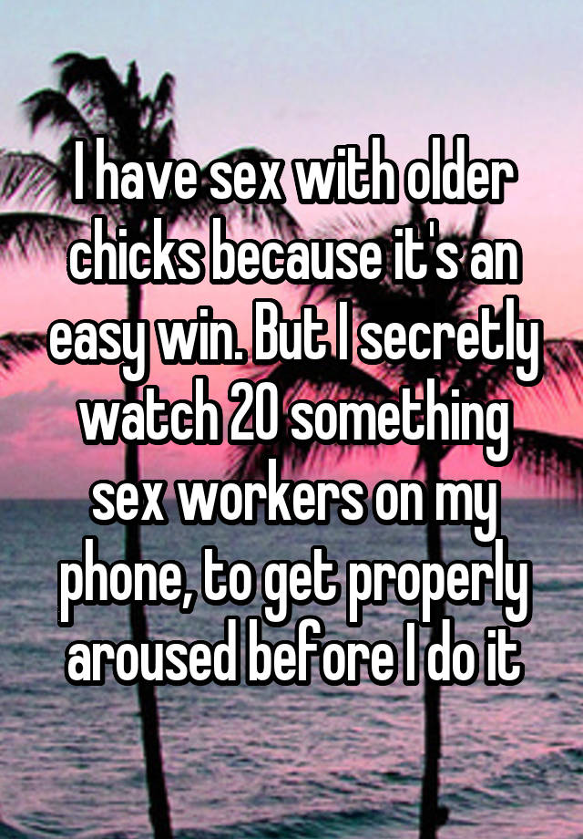 I have sex with older chicks because it's an easy win. But I secretly watch 20 something sex workers on my phone, to get properly aroused before I do it