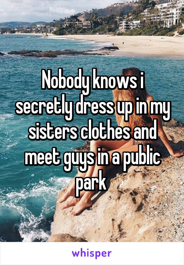 Nobody knows i secretly dress up in my sisters clothes and meet guys in a public park 