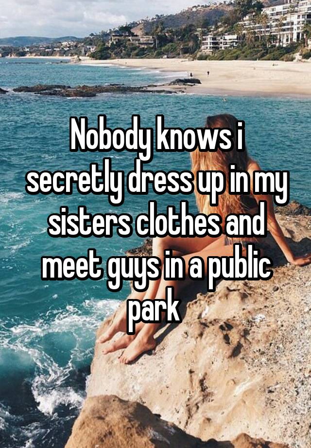 Nobody knows i secretly dress up in my sisters clothes and meet guys in a public park 