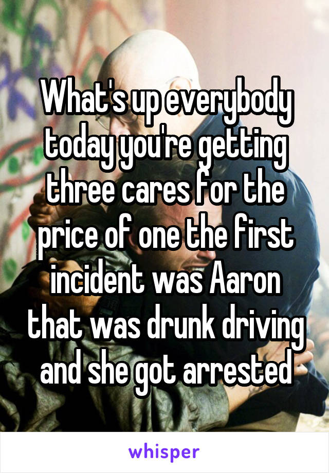 What's up everybody today you're getting three cares for the price of one the first incident was Aaron that was drunk driving and she got arrested