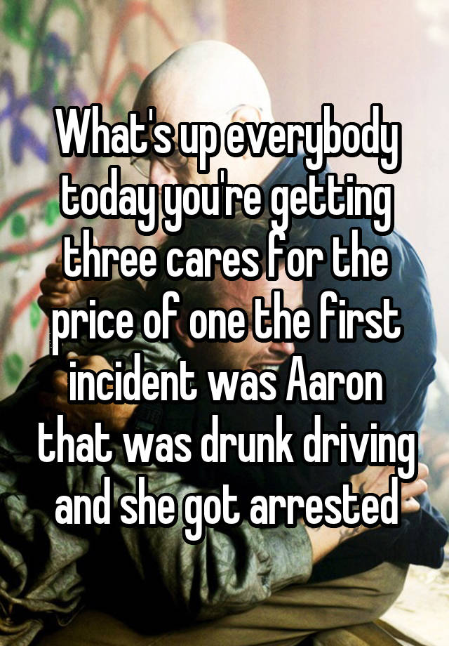 What's up everybody today you're getting three cares for the price of one the first incident was Aaron that was drunk driving and she got arrested