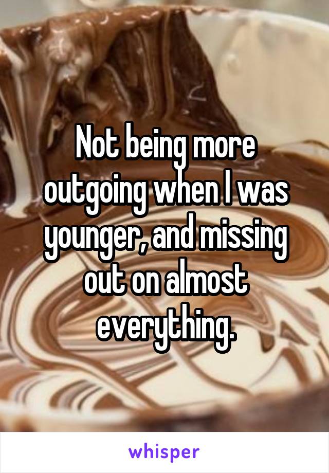 Not being more outgoing when I was younger, and missing out on almost everything.