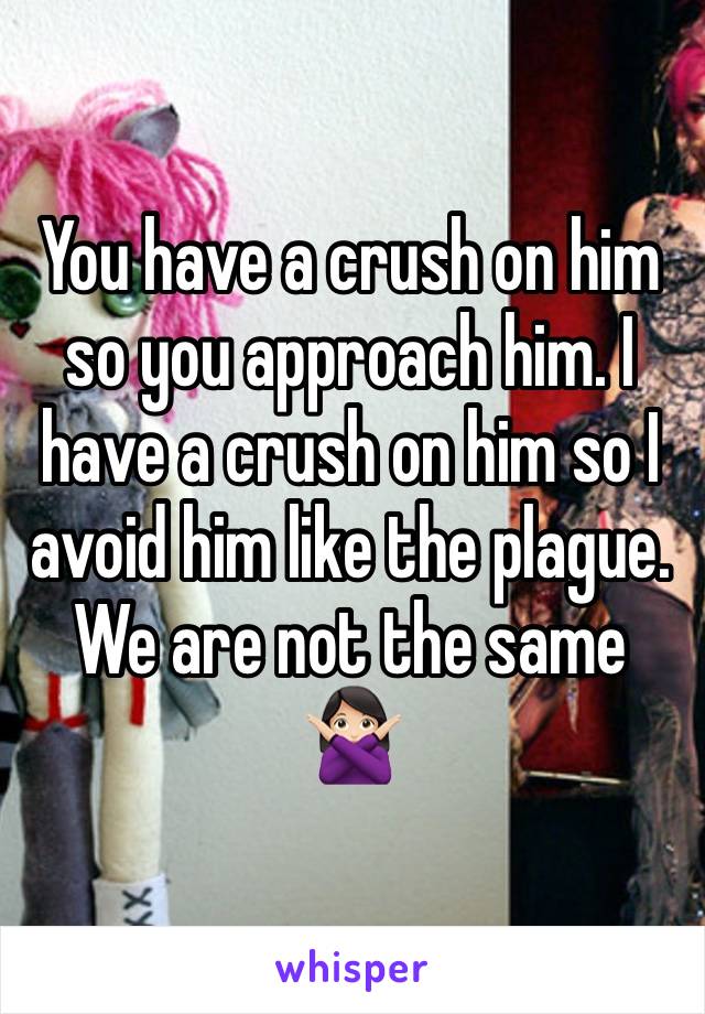 You have a crush on him so you approach him. I have a crush on him so I avoid him like the plague. We are not the same 🙅🏻‍♀️