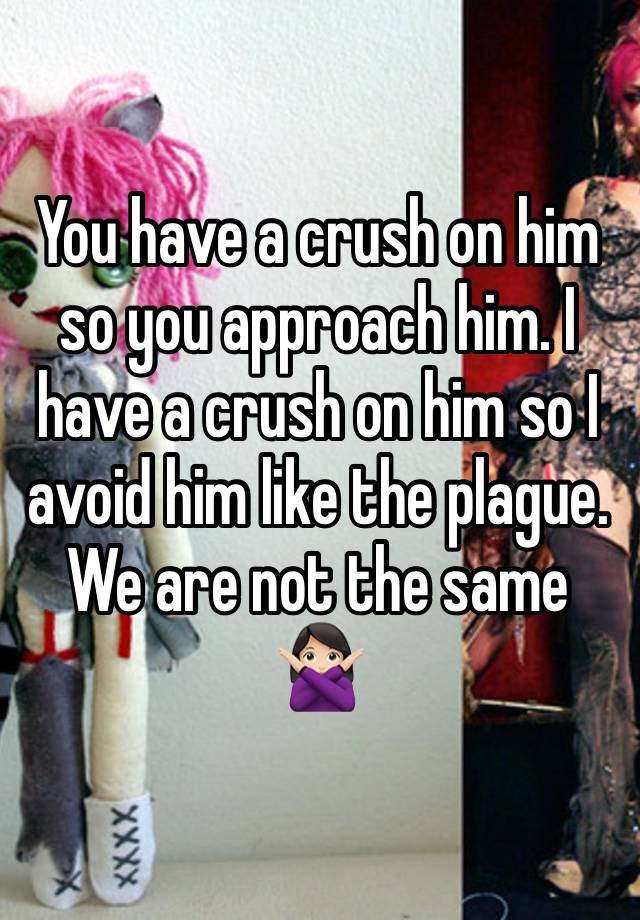 You have a crush on him so you approach him. I have a crush on him so I avoid him like the plague. We are not the same 🙅🏻‍♀️