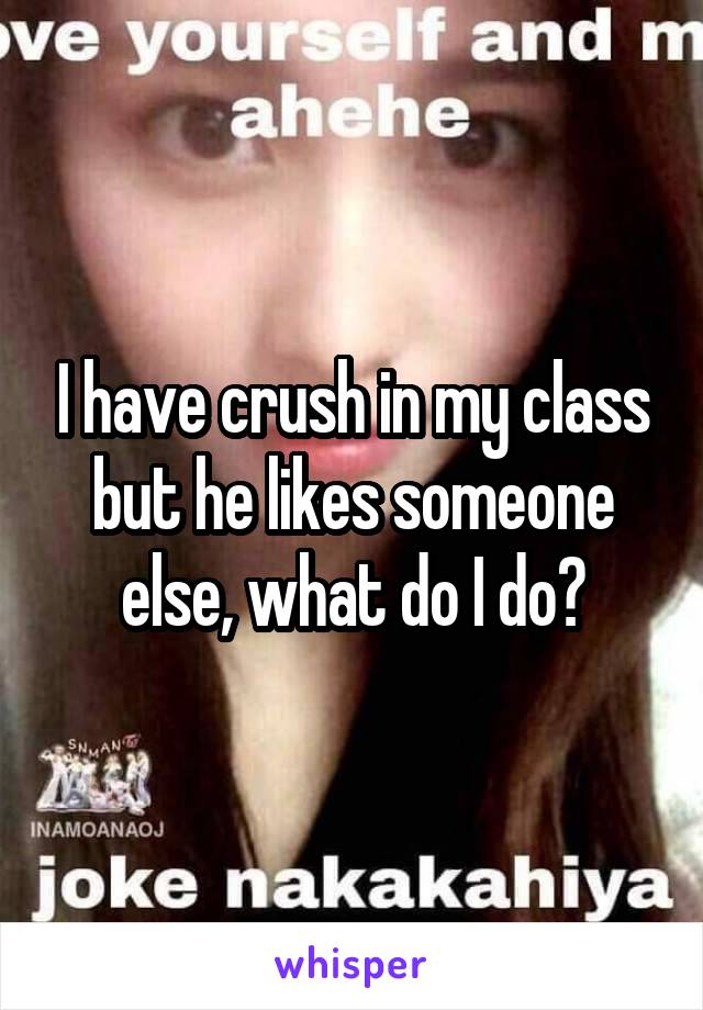 I have crush in my class but he likes someone else, what do I do?