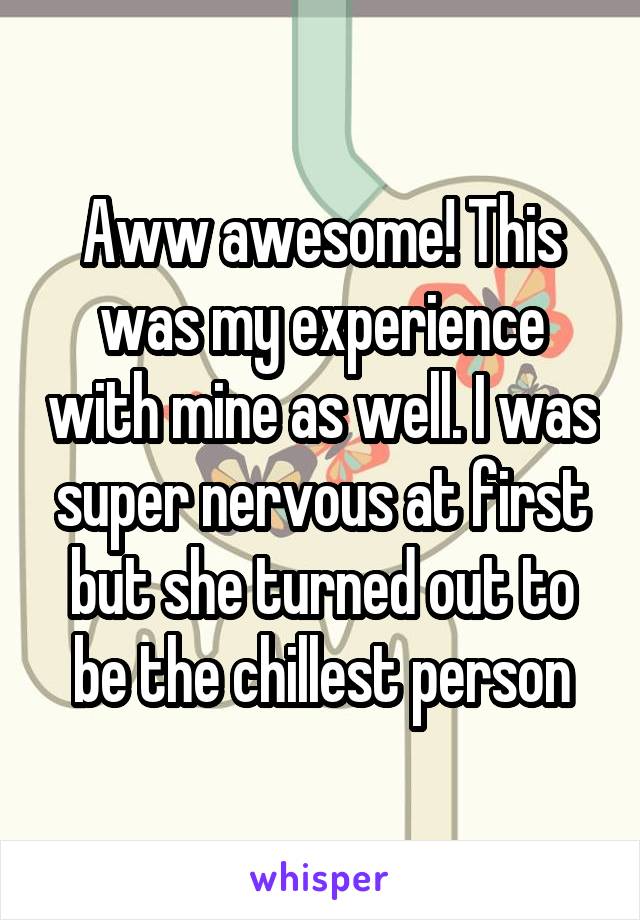 Aww awesome! This was my experience with mine as well. I was super nervous at first but she turned out to be the chillest person