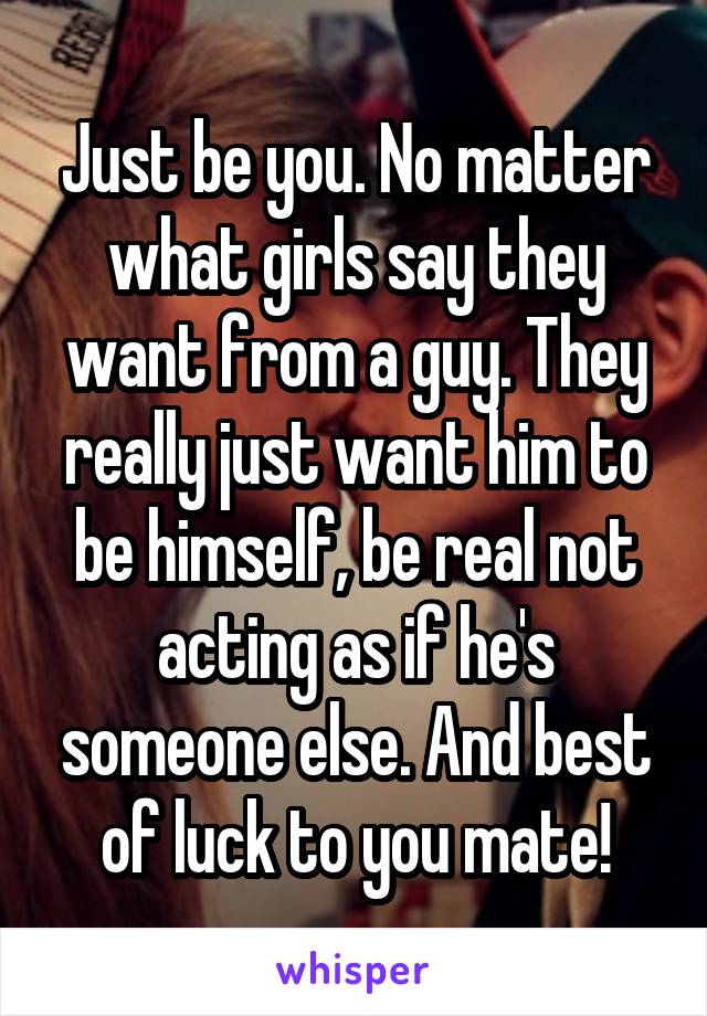 Just be you. No matter what girls say they want from a guy. They really just want him to be himself, be real not acting as if he's someone else. And best of luck to you mate!