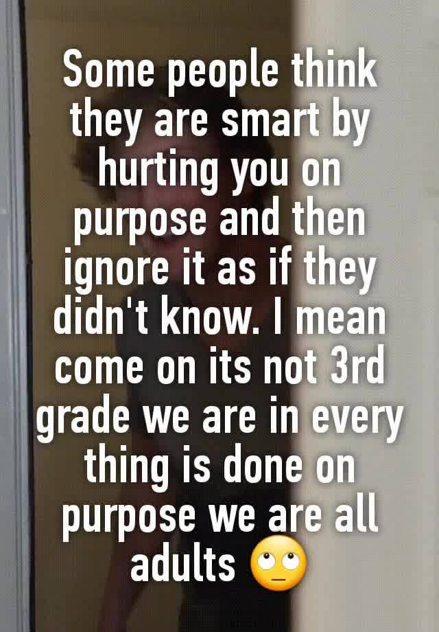 Some people think they are smart by hurting you on purpose and then ignore it as if they didn't know. I mean come on its not 3rd grade we are in every thing is done on purpose we are all adults 🙄