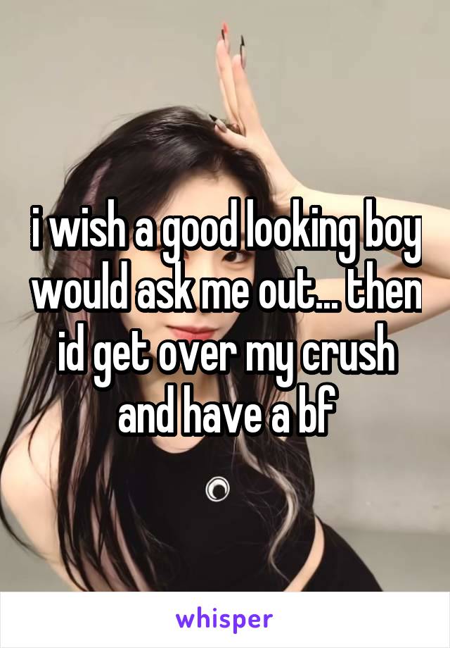 i wish a good looking boy would ask me out... then id get over my crush and have a bf