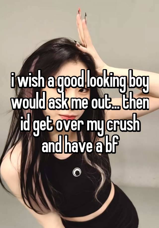 i wish a good looking boy would ask me out... then id get over my crush and have a bf