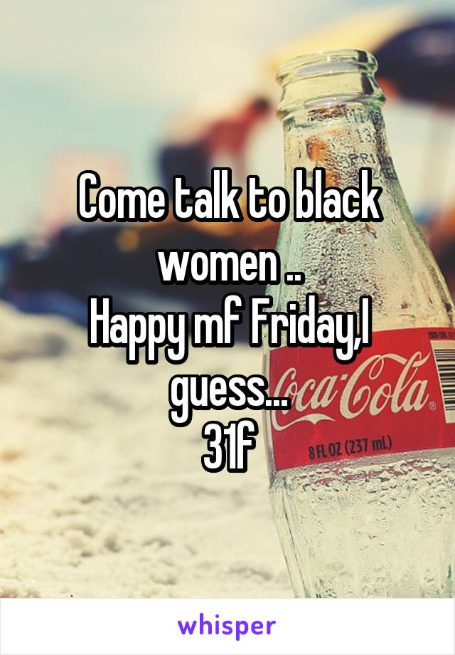 Come talk to black women ..
Happy mf Friday,I guess...
31f