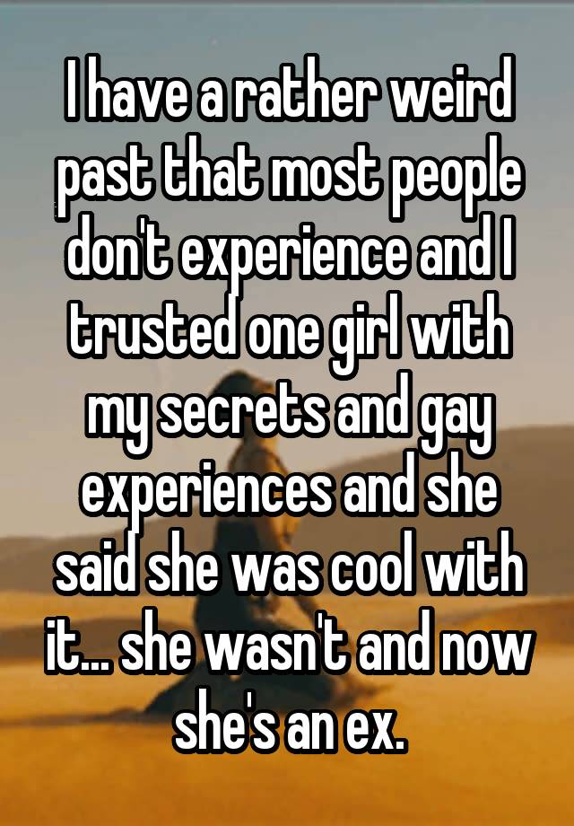 I have a rather weird past that most people don't experience and I trusted one girl with my secrets and gay experiences and she said she was cool with it... she wasn't and now she's an ex.