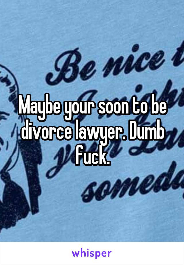 Maybe your soon to be divorce lawyer. Dumb fuck.