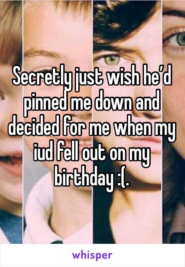 Secretly just wish he’d pinned me down and decided for me when my iud fell out on my birthday :(. 