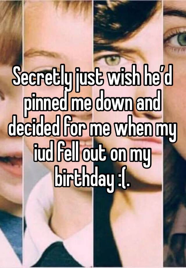 Secretly just wish he’d pinned me down and decided for me when my iud fell out on my birthday :(. 