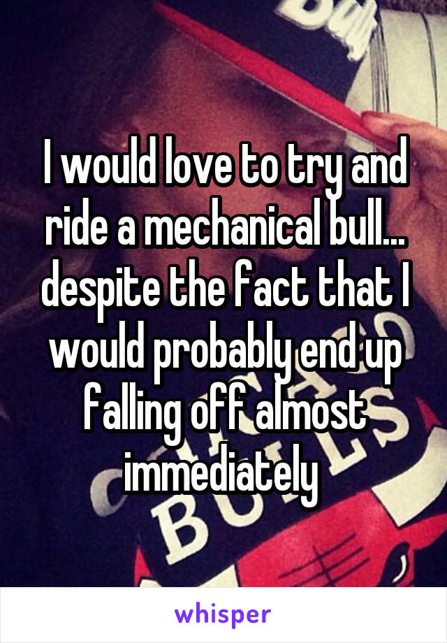 I would love to try and ride a mechanical bull... despite the fact that I would probably end up falling off almost immediately 